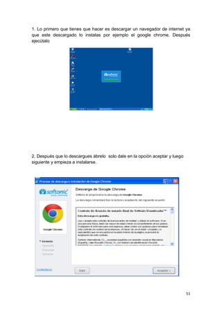 1. Lo primero que tienes que hacer es descargar un navegador de internet ya
que este descargado lo instalas por ejemplo el google chrome. Después
ejecútalo




2. Después que lo descargues ábrelo solo dale en la opción aceptar y luego
siguiente y empieza a instalarse.




                                                                             51
 