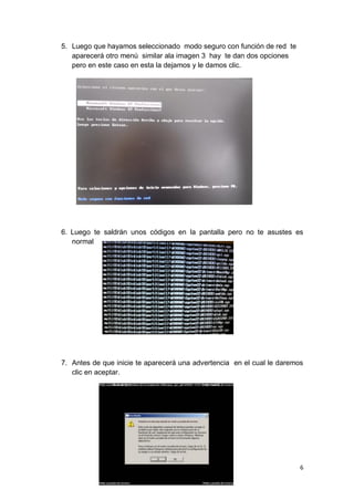 5. Luego que hayamos seleccionado modo seguro con función de red te
   aparecerá otro menú similar ala imagen 3 hay te dan dos opciones
   pero en este caso en esta la dejamos y le damos clic.




6. Luego te saldrán unos códigos en la pantalla pero no te asustes es
   normal




7. Antes de que inicie te aparecerá una advertencia en el cual le daremos
   clic en aceptar.




                                                                        6
 
