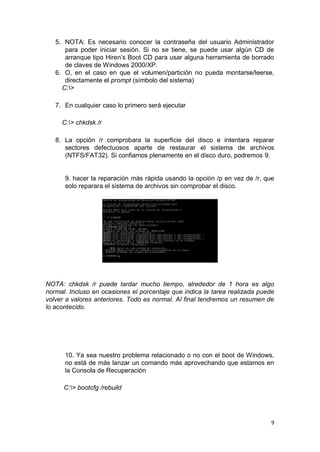 5. NOTA: Es necesario conocer la contraseña del usuario Administrador
      para poder iniciar sesión. Si no se tiene, se puede usar algún CD de
      arranque tipo Hiren’s Boot CD para usar alguna herramienta de borrado
      de claves de Windows 2000/XP.
   6. O, en el caso en que el volumen/partición no pueda montarse/leerse,
      directamente el prompt (símbolo del sistema)
     C:>

   7. En cualquier caso lo primero será ejecutar

     C:> chkdsk /r

   8. La opción /r comprobara la superficie del disco e intentara reparar
      sectores defectuosos aparte de restaurar el sistema de archivos
      (NTFS/FAT32). Si confiamos plenamente en el disco duro, podremos 9.


      9. hacer la reparación más rápida usando la opción /p en vez de /r, que
      solo reparara el sistema de archivos sin comprobar el disco.




NOTA: chkdsk /r puede tardar mucho tiempo, alrededor de 1 hora es algo
normal. Incluso en ocasiones el porcentaje que indica la tarea realizada puede
volver a valores anteriores. Todo es normal. Al final tendremos un resumen de
lo acontecido.




      10. Ya sea nuestro problema relacionado o no con el boot de Windows,
      no está de más lanzar un comando más aprovechando que estamos en
      la Consola de Recuperación

      C:> bootcfg /rebuild




                                                                             9
 