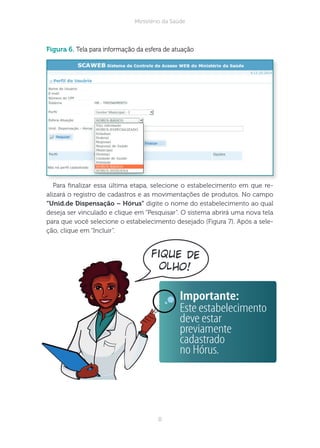 8
Ministério da Saúde
fique de
olho!
figura 6. Tela para informação da esfera de atuação
Para nalizar essa última etapa, selecione o estabelecimento em que re-
alizará o registro de cadastros e as movimentações de produtos. No campo
“nid.de ispensação – Hórus” digite o nome do estabelecimento ao qual
deseja ser vinculado e clique em “Pesquisar”. O sistema abrirá uma nova tela
para que você selecione o estabelecimento desejado (Figura 7). Após a sele-
ção, clique em “Incluir”.
Importante:
Este estabelecimento
deve estar
previamente
cadastrado
no Hórus.
 