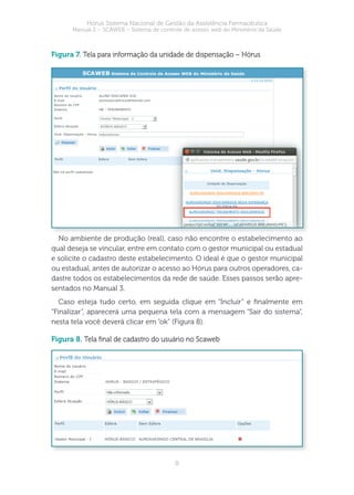 9
Hórus Sistema Nacional de Gestão da Assistência Farmacêutica
Manual 2 – SCAWEB – Sistema de controle de acesso web do Ministério da Saúde
figura 7. Tela para informação da unidade de dispensação – Hórus
No ambiente de produção (real), caso não encontre o estabelecimento ao
qual deseja se vincular, entre em contato com o gestor municipal ou estadual
e solicite o cadastro deste estabelecimento. O ideal é que o gestor municipal
ou estadual, antes de autorizar o acesso ao Hórus para outros operadores, ca-
dastre todos os estabelecimentos da rede de saúde. Esses passos serão apre-
sentados no Manual 3.
Caso esteja tudo certo, em seguida clique em “Incluir” e nalmente em
“Finalizar”, aparecerá uma pequena tela com a mensagem “Sair do sistema”,
nesta tela você deverá clicar em “ok” (Figura 8).
figura 8. Tela nal de cadastro do usuário no Scaweb
 