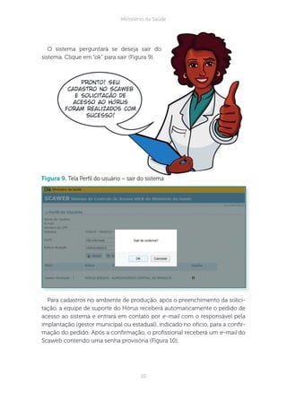 10
Ministério da Saúde
O sistema perguntará se deseja sair do
sistema. Clique em “ok” para sair (Figura 9).
figura 9. Tela Perl do usuário – sair do sistema
Para cadastros no ambiente de produção, após o preenchimento da solici-
tação, a equipe de suporte do Hórus receberá automaticamente o pedido de
acesso ao sistema e entrará em contato por e-mail com o responsável pela
implantação (gestor municipal ou estadual), indicado no ofício, para a conr-
mação do pedido. Após a conrmação, o prossional receberá um e-mail do
Scaweb contendo uma senha provisória (Figura 10).
Pronto! Seu
cadastro no Scaweb
e solicitação de
acesso ao Hórus
foram realizados com
sucesso!
 