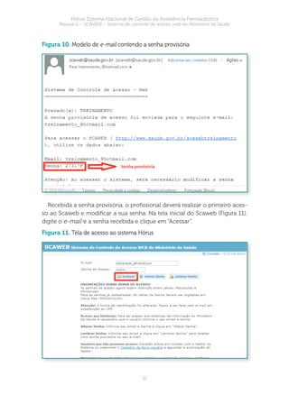 11
Hórus Sistema Nacional de Gestão da Assistência Farmacêutica
Manual 2 – SCAWEB – Sistema de controle de acesso web do Ministério da Saúde
figura 10. Modelo de e-mail contendo a senha provisória
Recebida a senha provisória, o prossional deverá realizar o primeiro aces-
so ao Scaweb e modicar a sua senha. Na tela inicial do Scaweb (Figura 11),
digite o e-mail e a senha recebida e clique em “Acessar”.
figura 11. Tela de acesso ao sistema Hórus
 