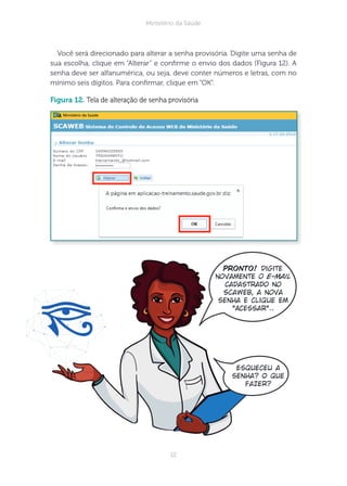 12
Ministério da Saúde
Você será direcionado para alterar a senha provisória. Digite uma senha de
sua escolha, clique em “Alterar” e conrme o envio dos dados (Figura 12). A
senha deve ser alfanumérica, ou seja, deve conter números e letras, com no
mínimo seis dígitos. Para conrmar, clique em “OK”.
figura 12. Tela de alteração de senha provisória
Pronto! Digite
novamente o e-mail
cadastrado no
Scaweb, a nova
senha e clique em
“Acessar”..
Esqueceu a
senha? O que
fazer?
 