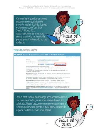 13
Hórus Sistema Nacional de Gestão da Assistência Farmacêutica
Manual 2 – SCAWEB – Sistema de controle de acesso web do Ministério da Saúde
figura 13. Lembrar a senha
Caso tenha esquecido ou queira
trocar sua senha, digite seu
e-mail na tela inicial do Scaweb
e clique no ícone“Lembrar
Senha”(Figura 13).
Automaticamente uma nova
senha provisória será enviada
para o e-mail informado no seu
cadastro.
fique de
olho!
Caso o proﬁssional permaneça sem acessar o Hórus
por mais de 45 dias, uma nova senha deverá ser
solicitada. Nesse caso, envie uma mensagem para
<horus.daf@saude.gov.br> para que a equipe de
suporte do Hórus envie nova senha.
fique de
olho!
 