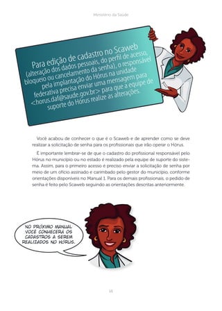 14
Ministério da Saúde
Você acabou de conhecer o que é o Scaweb e de aprender como se deve
realizar a solicitação de senha para os prossionais que irão operar o Hórus.
É importante lembrar-se de que o cadastro do prossional responsável pelo
Hórus no município ou no estado é realizado pela equipe de suporte do siste-
ma. Assim, para o primeiro acesso é preciso enviar a solicitação de senha por
meio de um ofício assinado e carimbado pelo gestor do município, conforme
orientações disponíveis no Manual 1. Para os demais prossionais, o pedido de
senha é feito pelo Scaweb seguindo as orientações descritas anteriormente.
Para edição de cadastro no Scaweb
(alteração dos dados pessoais, do perﬁl de acesso,
bloqueio ou cancelamento da senha), o responsável
pela implantação do Hórus na unidade
federativa precisa enviar uma mensagem para
<horus.daf@saude.gov.br> para que a equipe de
suporte do Hórus realize as alterações.
No próximo Manual
você conhecerá os
cadastros a serem
realizados no Hórus.
 