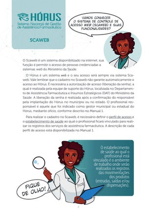 2
O Scaweb é um sistema disponibilizado na internet, sua
função é permitir o acesso de pessoas credenciadas a
sistemas web do Ministério da Saúde.
O Hórus é um sistema web e o seu acesso será sempre via sistema Sca-
web. Vale lembrar que o cadastro no Scaweb não garante automaticamente o
acesso ao Hórus. É necessária a autorização de acesso (liberação da senha), a
qual é realizada pela equipe de suporte do Hórus, localizada no Departamen-
to de Assistência Farmacêutica e Insumos Estratégicos (DAF) do Ministério da
Saúde. A liberação da senha é realizada após a conrmação do responsável
pela implantação do Hórus no município ou no estado. O prossional res-
ponsável é aquele que foi indicado como gestor municipal ou estadual do
Hórus, mediante ofício, conforme descrito no Manual 1.
Para realizar o cadastro no Scaweb, é necessário denir o perl de acesso e
o estabelecimento de saúde ao qual o prossional cará vinculado para reali-
zar os registros dos serviços de assistência farmacêutica. A descrição de cada
perl de acesso está disponibilizada no Manual 1.
CWB
O estabelecimento
de saúde ao qual o
proﬁssional está
vinculado é o ambiente
de trabalho onde serão
realizados os registros
das movimentações
dos produtos
(entradas, saídas e/ou
dispensações).
Fique
de olho!
Vamos conhecer
o Sistema de Controle de
Acesso Web (Scaweb) e suas
funcionalidades?
 