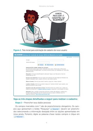 4
Ministério da Saúde
figura 1. Tela inicial para solicitação de cadastro de novo usuário
iga as três etapas detalhadas a seguir para realizar o cadastro:
tapa 1 – Preencher seus dados pessoais
Os campos marcados com * são de preenchimento obrigatório. Os cam-
pos que apresentam o botão “Pesquisar” devem ser preenchi-
dos selecionando a informação desejada entre as opções apresentadas em
nova janela. Portanto, digite as palavras-chave nestes campos e clique em
.
Vamos
realizar o
cadastro no
Scaweb?
 