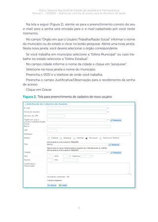 5
Hórus Sistema Nacional de Gestão da Assistência Farmacêutica
Manual 2 – SCAWEB – Sistema de controle de acesso web do Ministério da Saúde
Na tela a seguir (Figura 2), atente-se para o preenchimento correto do seu
e-mail, pois a senha será enviada para o e-mail cadastrado por você neste
momento.
No campo “Órgão em que o Usuário Trabalha/Razão Social” informar o nome
do município ou do estado e clicar no botão pesquisar. Abrirá uma nova janela.
Nesta nova janela, você deverá selecionar o órgão correspondente.
Se você trabalha em município selecione a “Esfera Municipal” ou caso tra-
balhe no estado selecione a “Esfera Estadual”.
No campo cidade informe o nome da cidade e clique em “pesquisar”.
Selecione na nova janela o nome do município.
Preencha o DDD e o telefone de onde você trabalha.
Preencha o campo Justicativa/Observação para o recebimento da senha
de acesso.
Clique em Gravar.
figura 2. Tela para preenchimento de cadastro de novo usuário
 