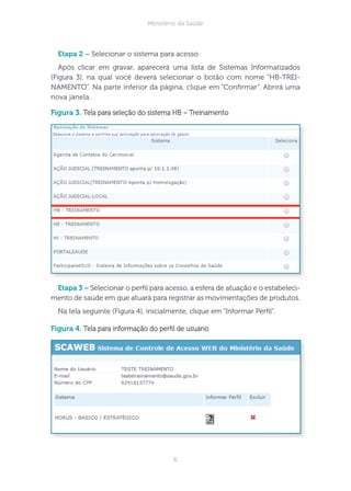 6
Ministério da Saúde
tapa 2 – Selecionar o sistema para acesso
Após clicar em gravar, aparecerá uma lista de Sistemas Informatizados
(Figura 3), na qual você deverá selecionar o botão com nome “HB-TREI-
NAMENTO”. Na parte inferior da página, clique em “Conrmar”. Abrirá uma
nova janela.
figura 3. Tela para seleção do sistema HB – Treinamento
tapa 3 – Selecionar o perl para acesso, a esfera de atuação e o estabeleci-
mento de saúde em que atuará para registrar as movimentações de produtos.
Na tela seguinte (Figura 4), inicialmente, clique em “Informar Perl”.
figura 4. Tela para informação do perl de usuário
 