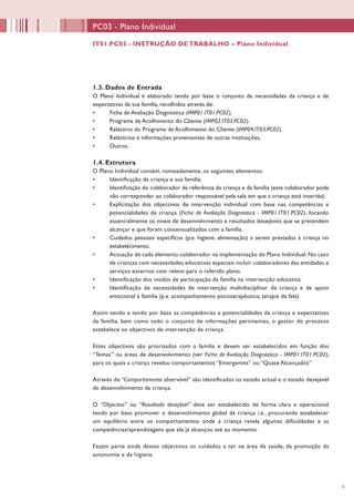 9
PC03 - Plano Individual
1.3. Dados de Entrada
O Plano Individual é elaborado tendo por base o conjunto de necessidades da criança e de
expectativas da sua família, recolhidos através de:
•	 Ficha de Avaliação Diagnóstica (IMP01.IT01.PC02).
•	 Programa de Acolhimento do Cliente (IMP03.IT03.PC02).
•	 Relatório do Programa de Acolhimento do Cliente (IMP04.IT03.PC02).
•	 Relatórios e informações provenientes de outras instituições.
•	 Outros.
1.4. Estrutura
O Plano Individual contém, nomeadamente, os seguintes elementos:
•	 Identificação da criança e sua família.
•	 Identificação do colaborador de referência da criança e da família (este colaborador pode
não corresponder ao colaborador responsável pela sala em que a criança está inserida);
•	 Explicitação dos objectivos de intervenção individual com base nas competências e
potencialidades da criança (Ficha de Avaliação Diagnóstica - IMP01.IT01.PC02), focando
essencialmente os níveis de desenvolvimento e resultados desejáveis que se pretendem
alcançar e que foram consensualizados com a família.
•	 Cuidados pessoais específicos (p.e. higiene, alimentação) a serem prestados à criança no
estabelecimento.
•	 Actuação de cada elemento colaborador na implementação do Plano Individual. No caso
de crianças com necessidades educativas especiais incluir colaboradores das entidades e
serviços externos com relevo para o referido plano.
•	 Identificação dos modos de participação da família na intervenção educativa.
•	 Identificação de necessidades de intervenção multidisciplinar da criança e de apoio
emocional à família (p.e. acompanhamento psicoterapêutico, terapia da fala).
Assim sendo e tendo por base as competências e potencialidades da criança e expectativas
da família, bem como todo o conjunto de informações pertinentes, o gestor do processo
estabelece os objectivos de intervenção da criança.
Estes objectivos são priorizados com a família e devem ser estabelecidos em função dos
“Temas” ou áreas de desenvolvimento (ver Ficha de Avaliação Diagnóstica - IMP01.IT01.PC02),
para os quais a criança revelou comportamentos “Emergentes” ou “Quase Alcançados”
Através do “Comportamento observável” são identificados os estado actual e o estado desejável
de desenvolvimento da criança.
O “Objectivo” ou “Resultado desejável” deve ser estabelecido de forma clara e operacional
tendo por base promover o desenvolvimento global da criança i.e., procurando estabelecer
um equilíbrio entre os comportamentos onde a criança revela algumas dificuldades e as
competências/aprendizagens que ela já alcançou até ao momento.
Fazem parte ainda destes objectivos os cuidados a ter na área da saúde, da promoção da
autonomia e da higiene.
IT01.PC03 - INSTRUÇÃO DE TRABALHO – Plano Individual
 