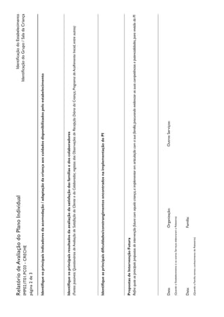 IdentificaçãodoEstabelecimento
IdentificaçãodoGrupo/SaladaCriança
RelatóriodeAvaliaçãodoPlanoIndividual
IMP02.IT01.PC03-CRECHE
página2de3
Identifiqueosprincipaisindicadoresdaacomodação/adaptaçãodacriançaaoscuidadosdisponibilizadospeloestabelecimento
Identifiqueosprincipaisresultadosdaavaliaçãodasatisfaçãodasfamíliasedoscolaboradores
(Fontespossíveis:QuestionáriosdeAvaliaçãodeSatisfaçãodoClienteedoColaborador,registosdasObservaçõesdeRecepçãoDiáriadaCriança,ProgramadeAcolhimentoInicial,entreoutros)
Identifiqueasprincipaisdificuldades/constrangimentosencontradosnaimplementaçãodoPI
PropostasdeIntervençãoFutura
Refiraquaisasprincipaispropostasdeintervençãofuturacomaquelacriança,aimplementaremarticulaçãocomasuafamília,procurandoevidenciarassuascompetênciasepotencialidades,pararevisãodoPI
Data:						Organização:					OutrosServiços:
(QuandooEstabelecimentoeosoutrosServiçoselaboraramoRelatório)
Data:						Família:
(QuandoaFamíliatomouconhecimentodoRelatório)
 