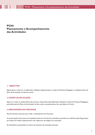 2121
1. OBJECTIVO
Regras gerais a observar na elaboração, validação, implementação e revisão do Projecto Pedagógico e estabelecimento do
Plano de Actividades de Sala da Creche.
2. CAMPO DE APLICAÇÃO
Aplica-se a todos os colaboradores dos serviços responsáveis pela elaboração, validação e revisão do Projecto Pedagógico,
pela elaboração do Plano de Actividades de Sala e pelo acompanhamento das actividades da Creche.
3. INDICADORES DO PROCESSO
São ferramentas essenciais para medir o desempenho dos Processos.
A monitorização do processo será realizada através do controlo dos indicadores que devem ser definidos pela Organização,
em função do modelo organizacional e dos objectivos estratégicos da instituição.
Os indicadores apresentados na matriz do processo são exemplos possíveis.
PC04
Planeamento e Acompanhamento
das Actividades
PC04 - Planeamento e Acompanhamento das Actividades
 