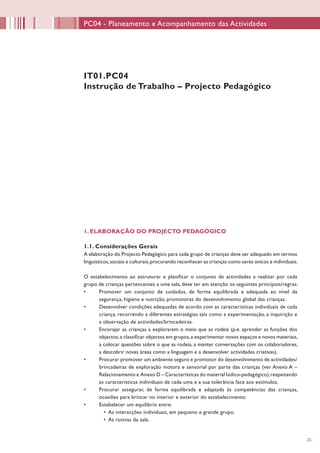 25
PC04 - Planeamento e Acompanhamento das Actividades
IT01.PC04
Instrução de Trabalho – Projecto Pedagógico
1. ELABORAÇÃO DO PROJECTO PEDAGÓGICO
1.1. Considerações Gerais
A elaboração do Projecto Pedagógico para cada grupo de crianças deve ser adequado em termos
linguísticos,sociais e culturais,procurando reconhecer as crianças como seres únicos e individuais.
O estabelecimento ao estruturar e planificar o conjunto de actividades a realizar por cada
grupo de crianças pertencentes a uma sala, deve ter em atenção os seguintes princípios/regras:
•	 Promover um conjunto de cuidados, de forma equilibrada e adequada ao nível da
segurança, higiene e nutrição, promotoras do desenvolvimento global das crianças.
•	 Desenvolver condições adequadas de acordo com as características individuais de cada
criança, recorrendo a diferentes estratégias tais como a experimentação, a inquirição e
a observação de actividades/brincadeiras.
•	 Encorajar as crianças a explorarem o meio que as rodeia (p.e. aprender as funções dos
objectos,a classificar objectos em grupos,a experimentar novos espaços e novos materiais,
a colocar questões sobre o que as rodeia, a manter conversações com os colaboradores,
a descobrir novas áreas como a linguagem e a desenvolver actividades criativas).
•	 Procurar promover um ambiente seguro e promotor do desenvolvimento de actividades/
brincadeiras de exploração motora e sensorial por parte das crianças (ver Anexo A –
Relacionamento e Anexo D – Características do material lúdico-pedagógico),respeitando
as características individuais de cada uma e a sua tolerância face aos estímulos.
•	 Procurar assegurar, de forma equilibrada e adaptada às competências das crianças,
ocasiões para brincar no interior e exterior do estabelecimento.
•	 Estabelecer um equilíbrio entre:
•	 As interacções individuais, em pequeno e grande grupo.
•	 As rotinas da sala.
 
