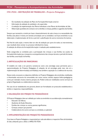 28
•	 Os resultados da avaliação do Plano de Formação/Informação anterior.
•	 Informação da avaliação da satisfação e da supervisão.
•	 A avaliação da implementação dos Planos Individuais e dos Planos de Actividades de Sala.
•	 Observação quotidiana do contacto com as famílias e crianças,pedidos e sugestões das famílias.
Sempre que necessário, e tendo por base o desenvolvimento de cada criança e as necessidades das
famílias, este plano é revisto, em estreita articulação com as entidades e serviços envolvidos na sua
elaboração e implementação, de forma a permitir a planificação de outros momentos formativos.
No final de cada acção, a mesma deve ser alvo de avaliação por parte de todos os intervenientes,
cujo resultado deve constar no processo individual da criança.
A avaliação da eficácia da formação/informação é realizada pelo estabelecimento.
Estão asseguradas as condições para a participação das crianças e suas famílias nas acções de
formação/informação (p.e.transporte e acompanhamento das crianças durante o período formativo
das famílias, autorização da família).
2.ARTICULAÇÃO DE PARCERIAS
O trabalho em rede e em parceria constitui-se como uma estratégia assaz pertinente para a
operacionalização do Projecto Pedagógico. A adopção de tal estratégia pode visar não só a
implementação de determinada(s) actividade(s),mas também a aquisição ou a cedência de recursos.
Deste modo,consoante os objectivos definidos no Projecto Pedagógico,são envolvidas,mobilizadas
e dinamizadas estruturas da comunidade, tais como: outras creches, espaços lúdico-pedagógicos,
como, por exemplo, museus, teatros, parques, etc. Podem ainda ser mobilizados outros serviços da
própria Organização ou colaboradores externos.
No caso de ser estabelecida uma parceria, deverá ser formalizado um protocolo estabelecendo o
âmbito e respectivas responsabilidades.
3.VALIDAÇÃO DO PROJECTO PEDAGÓGICO
O Projecto Pedagógico deve ser validado por todos os envolvidos na sua elaboração,nomeadamente:
•	 Educador de Infância.
•	 Ajudantes de Acção Educativa.
•	 Famílias das crianças ou outras pessoas significativas.
•	 Crianças, sempre que possível.
•	 Colaboradores de outros serviços ou entidades, se aplicável.
4. IMPLEMENTAÇÃO DO PROJECTO PEDAGÓGICO
Com base no Projecto Pedagógico,o responsável por cada sala elabora o respectivo Plano deActividades
de Sala, utilizando para o efeito o IMP02.IT01.PC04.
PC04 - Planeamento e Acompanhamento das Actividades
IT01.PC04 - INSTRUÇÃO DE TRABALHO – Projecto Pedagógico
 