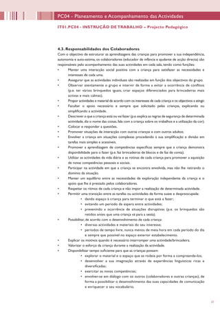 31
4.3. Responsabilidades dos Colaboradores
Com o objectivo de estruturar as aprendizagens das crianças para promover a sua independência,
autonomia e auto-estima, os colaboradores (educador de infância e ajudante de acção directa) são
responsáveis pelo acompanhamento das suas actividades em cada sala, tendo como funções:
•	 Manter uma interacção social positiva com a criança para satisfazer as necessidades e
interesses de cada uma.
•	 Assegurar que as actividades individuais são realizadas em função dos objectivos do grupo.
•	 Observar atentamente o grupo e intervir de forma a evitar a ocorrência de conflitos
(p.e. ter vários brinquedos iguais, criar espaços diferenciados para brincadeiras mais
activas e mais calmas).
•	 Propor actividades e material de acordo com os interesses de cada criança e os objectivos a atingir.
•	 Facultar o apoio necessário e sempre que solicitado pelas crianças, explicando ou
simplificando a actividade.
•	 Descrever o que a criança está ou vai fazer (p.e.explica as regras de segurança de determinada
actividade,diz o nome das coisas,fala com a criança sobre os trabalhos e a utilização da cor).
•	 Colocar e responder a questões.
•	 Promover situações de interacção com outras crianças e com outros adultos.
•	 Envolver a criança em situações complexas procedendo à sua simplificação e divisão em
tarefas mais simples e acessíveis.
•	 Promover a aprendizagem de competências específicas sempre que a criança demonstra
disponibilidade para o fazer (p.e. faz brincadeiras de blocos e de faz de conta).
•	 Utilizar as actividades da vida diária e as rotinas de cada criança para promover a aquisição
de novas competências pessoais e sociais.
•	 Participar na actividade em que a criança se encontra envolvida, mas não lhe retirando o
domínio da situação.
•	 Manter um equilíbrio entre as necessidades de exploração independente da criança e o
apoio que lhe é prestado pelos colaboradores.
•	 Respeitar os ritmos de cada criança e não impor a realização de determinada actividade.
•	 Permitir uma transição entre as tarefas ou actividades de forma suave e despreocupada:
•	 dando espaço à criança para terminar o que está a fazer;
•	 evitando um período de espera entre actividades;
•	 prevenindo a ocorrência de situações disruptivas (p.e. os brinquedos são
retidos antes que uma criança vá para a sesta).
•	 Possibilitar, de acordo com o desenvolvimento de cada criança:
•	 diversas actividades e materiais do seu interesse;
•	 períodos de tempo livre, nunca menos de meia hora em cada período do dia
e sempre que possível no espaço exterior estabelecimento.
•	 Explicar os motivos quando é necessário interromper uma actividade/brincadeira.
•	 Valorizar o esforço da criança durante a realização da actividade.
•	 Disponibilizar tempo suficiente para que as crianças possam:
•	 explorar o material e o espaço que as rodeia por forma a compreende-los;
•	 desenvolver a sua imaginação através de experiências linguísticas ricas e
diversificadas;
•	 exercitar as novas competências;
•	 envolver-se em diálogo com os outros (colaboradores e outras crianças), de
forma a possibilitar o desenvolvimento das suas capacidades de comunicação
e enriquecer o seu vocabulário.
PC04 - Planeamento e Acompanhamento das Actividades
IT01.PC04 - INSTRUÇÃO DE TRABALHO – Projecto Pedagógico
 