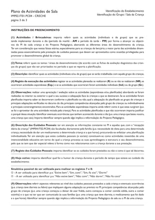 Plano de Actividades de Sala
IMP02.IT01.PC04 - CRECHE
página 3 de 3
Identificação do Estabelecimento
Identificação do Grupo / Sala da Criança
Instruções de Preenchimento
(1) Actividades / Brincadeiras: importa referir quais as actividades (individuais e de grupo) que se pre-
tende implementar durante o dia (período da manhã - AM e período da tarde - PM) por forma a alcançar os objecti-
vos do PI de cada criança e do Projecto Pedagógico, abarcando as diferentes áreas do desenvolvimento da criança.
Ter em consideração que nestas faixas etárias, especialmente para as crianças de berçário, a maior parte das actividades dinam-
izadas passa essencialmente pela prestação de cuidados pessoais que devem ser aproveitados como ocasiões privilegiadas para
promover o desenvolvimento global da criança.
(2) Tema: referir quais os temas / áreas de desenvolvimento (de acordo com as fichas de avaliação diagnóstica das crian-
ças do grupo) que vão ser priorizados no período a que se reporta a planificação.
(3) Descrição: identificar quais as actividades (individuais e/ou de grupo) que se serão trabalhadas com aquele grupo de crianças.
(4) Registo da execução das actividades:registar se as actividades planeadas se realizaram (R) ou se não se realizaram (NR),se
ocorreram actividades espontâneas (Exp.) e se as actividades que ocorreram foram actividades individuais (Ind.) ou de grupo (Gr.).
(5) Observações: realizar uma apreciação / avaliação sobre as actividades (espontâneas e/ou planificadas) abordando se foram
realizadas no interior ou exterior e qual o seu sucesso e adequação face às crianças a que se destinaram. Se as actividades foram
planificadas importa saber se decorreram conforme o planificado ou não, qual a adequação do planificado ao grupo de crianças e
principais adaptações verificadas no decurso do dia,principais competências alcançadas pelo grupo de crianças ou individualmente
e principais constrangimentos encontrados. Para as actividades espontâneas importa ainda referir como é que estas surgiram (p.e.
se foi o aproveitar de uma actividade iniciada pela criança). Para as actividades planificadas e que não ocorreram importa justificar
o porquê dessa situação.Identificar eventuais ocorrências que tenham acontecido durante o dia (p.e.uma criança que bateu noutra,
uma criança que caiu). Importa identificar sempre quando algo implica a reformulação do Projecto Pedagógico.
(6) Descrição das Cuidados Pessoais: ter em atenção as informações constante no PI e aquelas que, com a “recepção
diária da criança” (IMP04.IT02.PC04) são facultadas diariamente pela família (p.e. necessidade de dieta para uma determinada
criança, necessidade de dar um medicamento a determinada criança e a que horas), procurando-se enfatizar uma planificação
individualizada.Ter em atenção que estes cuidados pessoais (e sociais) constituem-se como actividades revestidas de uma
intencionalidade educativa em torno do qual a criança processa as suas aprendizagens e estrutura o seu desenvolvimento,
pelo que se tem que dar especial relevo à forma como nos relacionamos com a criança durante a sua prestação.
(7) Registo dos Cuidados Pessoais: importa identificar se os cuidados foram prestados ou não e como é que tal decorreu.
(8) Hoje estive: importa identificar qual foi o humor da criança durante o período de tempo que esteve ao cuidado do
estabelecimento.
Sinalética possível de ser utilizada para realizar os registos 7 e 8:
 - A ser utilizado para identificar p.e.“Estive bem”,“Sim, comi”,“Sim, fiz xixi”,“Dormi”
 - A ser utilizado para identificar p.e.“Não estive bem”,“Não comi”,“Não dormi”,“Não fiz cocó”
(9) Observações: referir aspectos relevantes ao nível dos cuidados pessoais prestados a cada criança e eventuais ocorrências
(p.e. criança teve diarreia ou febre) que impliquem alguma adaptação ao previsto no PI, principais competências alcançadas pelo
grupo de crianças (p.e. uma criança começou a deixar de usar fralda, outra começou a comer comida sólida, outra a comer
sozinha) e o que vai ter que ser comunicado às suas famílias (p.e. uma criança que teve diarreia, o medicamento que foi dado
e a que horas). Identificar sempre quando algo implica a reformulação do Projecto Pedagógico da sala ou o PI de uma criança.
 