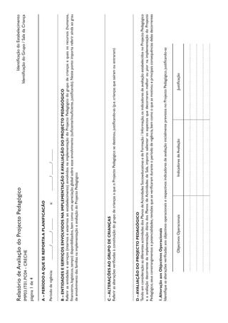 RelatóriodeAvaliaçãodoProjectoPedagógico
IMP03.IT01.PC04-CRECHE
página1de4
IdentificaçãodoEstabelecimento
IdentificaçãodoGrupo/SaladaCriança
A–PERÍODOAQUESEREPORTAAPLANIFICACÃO
Períododevigência:		/	/		a:		/	/		
B–ENTIDADESESERVIÇOSENVOLVIDOSNAIMPLEMENTAÇÃOEAVALIAÇÃODOPROJECTOPEDAGÓGICO
Referirasentidadeseserviços(internoseexternosaoestabelecimento)envolvidosnaimplementaçãodoProjectoPedagógicodogrupodecriançasequaisosrecursos(humanos,
financeiros,logísticos,tempo)disponibilizados,bemcomoumaapreciaçãoglobalsobreesseenvolvimento(suficiente/insuficiente,justificando).Nestepontoimportareferiraindaaograu
deenvolvimentodasfamíliasnaimplementaçãoeavaliaçãodoProjectoPedagógico
C–ALTERAÇÕESAOGRUPODECRIANÇAS
ReferirasalteraçõesverificadasàconstituiçãodogrupodecriançasaqueoProjectoPedagógicosedestinou,justificando-as(p.e.criançasquesaíramouentraram)
D–AVALIAÇÃODOPROJECTOPEDAGÓGICO
TendoemconsideraçãoasdiferentesactividadesdosPlanosdeActividadesSocioeducativasedeFormação/Informação,osindicadoresdeavaliaçãoestabelecidosnoProjectoPedagógico
eaavaliaçãodecorrentedaimplementaçãodiáriadosPlanosdeActividadesdeSala,importasalientarosaspectosquedecorrerammelhoroupiornaimplementaçãodoProjecto
Pedagógico,seusconstrangimentosepotencialidades,revisõesqueseverificaramduranteoperíododevigência,bemcomooqueasmotivoueprincipaisconsequênciasdelasdecorrentes
1.AlteraçãoaosObjectivosOperacionais
IdentifiqueasalteraçõesverificadasaosobjectivosoperacionaiserespectivosindicadoresdeavaliaçãoinicialmenteprevistosnoProjectoPedagógico,justificando-as
ObjectivosOperacionaisIndicadoresdeAvaliaçãoJustificação
 