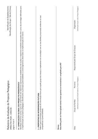 IdentificaçãodoEstabelecimento
IdentificaçãodoGrupo/SaladaCriança
RelatóriodeAvaliaçãodoProjectoPedagógico
IMP03.IT01.PC04-CRECHE
página4de4
H–APRECIAÇÃOGLOBALDOPROJECTOPEDAGÓGICO
Identifique,deformasucinta,ograudecumprimentodosobjectivosoperacionaisestabelecidos,dasacçõeserespectivosresultadosalcançados,bemcomodasestratégiasdelineadaspara
aimplementaçãodoprojectopedagógico,identificandoosprincipaispotencialidadeseconstrangimentosobservadosnaimplementaçãodomesmo
I–PROPOSTASDEINTERVENÇÃOFUTURA
Referirquaisasprincipaispropostasdeintervençãofuturaparaaquelegrupodecrianças,aimplementaremarticulaçãocomassuasfamílias,procurandoevidenciarassuas
competênciasepotencialidades
Notas:
EstafolhapodeserfotocopiadatantasvezesquantasasnecessáriaseampliadaparaA3
Data:				GrupodeFamílias:		Parceiros:		ResponsávelpeloGrupodeCrianças:			Organização:
			(IdentificaçãodequandoedequemelaborouoProjectoPedagógico)								(IdentificaçãodequemvalidaoProjectoPedagógico)
 