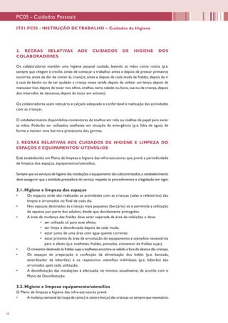 56
PC05 - Cuidados Pessoais
IT01.PC05 - INSTRUÇÃO DE TRABALHO – Cuidados de Higiene
2. REGRAS RELATIVAS AOS CUIDADOS DE HIGIENE DOS
COLABORADORES
Os colaboradores mantêm uma higiene pessoal cuidada, lavando as mãos como rotina (p.e.
sempre que chegam à creche, antes de começar a trabalhar, antes e depois de prestar primeiros
socorros, antes de dar de comer às crianças, antes e depois de cada muda de fraldas, depois de ir
à casa de banho ou de ter ajudado a criança nessa tarefa, depois de utilizar um lenço, depois de
manusear lixo, depois de tocar nos olhos, orelhas, nariz, cabelo ou boca, sua ou da criança, depois
dos intervalos de descanso, depois de tocar em animais).
Os colaboradores usam vestuário e calçado adequado e confortável à realização das actividades
com as crianças.
O estabelecimento disponibiliza contentores de toalhas em rolo ou toalhas de papel para secar
as mãos. Poderão ser utilizados toalhetes em situação de emergência (p.e. falta de água), de
forma a manter uma barreira protectora dos germes.
3. REGRAS RELATIVAS AOS CUIDADOS DE HIGIENE E LIMPEZA DO
ESPAÇOS E EQUIPAMENTOS/ UTENSÍLIOS
Está estabelecido um Plano de limpeza e higiene das infra-estruturas que prevê a periodicidade
de limpeza dos espaços, equipamentos/utensílios.
Sempre que os serviços de higiene das instalações e equipamento são subcontratados,o estabelecimento
deve assegurar que a entidade prestadora do serviço respeita os procedimentos e a legislação em vigor.
3.1. Higiene e limpeza dos espaços
•	 Os espaços onde são realizadas as actividades com as crianças (salas e refeitórios) são
limpos e arrumados no final de cada dia.
•	 Nos espaços destinados às crianças mais pequenas (berçário) só é permitida a utilização
de sapatos por parte dos adultos, desde que devidamente protegidos.
•	 A área de mudança das fraldas deve estar separada da área de refeições e deve:
•	 ser utilizada só para esse efeito;
•	 ser limpa e desinfectada depois de cada muda;
•	 estar junto de uma área com água quente corrente;
•	 estar próxima da área de arrumação do equipamento e utensílios necessários
para o efeito (p.e. toalhetes, fraldas, pomadas, contentor de fraldas sujas).
•	 O contentor destinado às fraldas sujas e toalhetes encontra-se selado e fora do alcance das crianças.
•	 Os espaços de preparação e confecção da alimentação dos bebés (p.e. bancada,
esterilizador de biberões) e os respectivos utensílios individuais (p.e. biberão) são
arrumados após cada utilização.
•	 A desinfestação das instalações é efectuada, no mínimo, anualmente, de acordo com o
Plano de Desinfestação.
3.2. Higiene e limpeza equipamento/utensílios
O Plano de limpeza e higiene das infra-estruturas prevê:
•	 A mudança semanal da roupa de cama (i.e.catre e berço) das crianças ou sempre que necessário.
 
