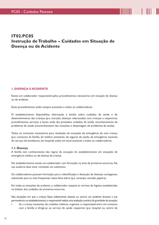 58
IT02.PC05
Instrução de Trabalho – Cuidados em Situação de
Doença ou de Acidente
1. DOENÇA E ACIDENTE
Existe um colaborador responsável pelos procedimentos necessários em situação de doença
ou de acidente.
Estes procedimentos estão sempre acessíveis a todos os colaboradores.
O estabelecimento disponibiliza informação à família sobre cuidados de saúde e de
desenvolvimento das crianças (p.e. nutrição, doenças relacionadas com crianças e respectivos
procedimentos, serviços e locais onde são prestados cuidados de saúde, reconhecimento de
problemas de saúde, encaminhamento das situações e despistagem de problemas de saúde).
Todos os contactos necessários para resolução de situações de emergência de uma criança
(p.e. contactos da família, do médico assistente, de seguros de saúde, de emergência nacional,
do serviço de bombeiros, do hospital) estão em local acessível a todos os colaboradores.
1.1. Doença
A família tem conhecimento das regras de actuação do estabelecimento em situações de
emergência médica ou de doença da criança.
No estabelecimento existe um colaborador com formação na área de primeiros-socorros. Na
sua ausência deve estar nomeado um substituto.
Os colaboradores possuem formação para a identificação e detecção de doenças contagiosas,
sobretudo para as mais frequentes nesta faixa etária (p.e. sarampo, varicela, papeira).
Em todas as situações de acidente, o colaborador respeita as normas de higiene estabelecidas
no âmbito dos cuidados de primeiros-socorros.
Nas situações em que a criança fique subitamente doente ou ocorra um acidente durante a sua
permanência no estabelecimento,o responsável realiza uma avaliação sumária da gravidade da situação:
•	 Se a criança necessitar de cuidados médicos urgentes, o responsável entra em contacto
com a família e dirige-se ao serviço de saúde respectivo (p.e. hospital ou centro de
PC05 - Cuidados Pessoais
 