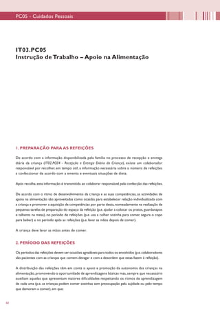 60
IT03.PC05
Instrução de Trabalho – Apoio na Alimentação
1. PREPARAÇÃO PARA AS REFEIÇÕES
De acordo com a informação disponibilizada pela família no processo de recepção e entrega
diária da criança (IT02.PC04 - Recepção e Entrega Diária da Criança), existe um colaborador
responsável por recolher, em tempo útil, a informação necessária sobre o número de refeições
a confeccionar de acordo com a ementa e eventuais situações de dieta.
Após recolha,esta informação é transmitida ao colaborar responsável pela confecção das refeições.
De acordo com o ritmo de desenvolvimento da criança e as suas competências, as actividades de
apoio na alimentação são aproveitadas como ocasião para estabelecer relação individualizada com
a criança e promover a aquisição de competências por parte desta,nomeadamente na realização de
pequenas tarefas de preparação do espaço da refeição (p.e.ajudar a colocar os pratos,guardanapos
e talheres na mesa), no período de refeições (p.e. usa a colher sozinha para comer, segura o copo
para beber) e no período após as refeições (p.e. lavar as mãos depois de comer).
A criança deve lavar as mãos antes de comer.
2. PERÍODO DAS REFEIÇÕES
Os períodos das refeições devem ser ocasiões agradáveis para todos os envolvidos (p.e.colaboradores
são pacientes com as crianças que comem devagar e com a desordem que estas fazem à refeição).
A distribuição das refeições têm em conta o apoio e promoção da autonomia das crianças na
alimentação,promovendo a oportunidade de aprendizagens básicas mas,sempre que necessário
auxiliam aquelas que apresentam maiores dificuldades respeitando os ritmos de aprendizagem
de cada uma (p.e. as crianças podem comer sozinhas sem preocupação pela sujidade ou pelo tempo
que demoram a comer), em que:
PC05 - Cuidados Pessoais
 
