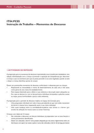 62
IT04.PC05
Instrução de Trabalho – Momentos de Descanso
1.ACTIVIDADE DE REPOUSO
A preparação para os momentos de descanso é aproveitada como ocasião para estabelecer uma
relação individualizada com a criança e promover a aquisição de competências (p.e. descrever
à criança o que vai acontecer para que se possa proceder à sua auto-regulação, quando se está
a despir a criança identificar partes do corpo).
Devem ser promovidos momentos de descanso confortáveis e relaxantes para as crianças:
•	 Respeitando as necessidades e ritmos de desenvolvimento de cada uma, e não tanto
como parte de uma rotina do estabelecimento.
•	 Num espaço destinado para o efeito e cujo ambiente e decoração sejam adequados ao
fim a que se destina (i.e. com os berços/catres individuais, brinquedos e peluches suaves
ao toque, pouca luminosidade e pouco ruído ambiente).
A preparação para o período de descanso implica um espaço de transição para:
•	 Uma preparação individual com cada criança, percebendo-se que nem todas necessitam
de dormir à mesma hora, respeitando assim o seu ritmo individual.
•	 Uma suave mudança entre as actividades/brincadeiras mais activas e o dormir (p.e.
através de utilização de música suave ou contar histórias).
Crianças com idade até 12 meses:
•	 São colocadas a descansar em berços individuais, já preparados com os seus lençóis e
manta previamente identificados.
•	 Devem ser colocadas a dormir numa posição adequada (p.e. de costas e ligeiramente sobre um
dos braços,com apoio nas costas e peito e nunca são colocadas a dormir de barriga para baixo).
PC05 - Cuidados Pessoais
 