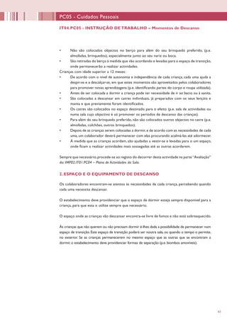 63
IT04.PC05 - INSTRUÇÃO DE TRABALHO – Momentos de Descanso
PC05 - Cuidados Pessoais
•	 Não são colocados objectos no berço para além do seu brinquedo preferido, (p.e.
almofadas, brinquedos), especialmente junto ao seu nariz ou boca.
•	 São retiradas do berço à medida que vão acordando e levadas para o espaço de transição,
onde permanecerão a realizar actividades.
Crianças com idade superior a 12 meses:
•	 De acordo com o nível de autonomia e independência de cada criança, cada uma ajuda a
despir-se e a descalçar-se, em que estes momentos são aproveitados pelos colaboradores
para promover novas aprendizagens (p.e. identificando partes do corpo e roupa utilizada).
•	 Antes de ser colocada a dormir a criança pode ter necessidade de ir ao bacio ou à sanita.
•	 São colocadas a descansar em catres individuais, já preparados com os seus lençóis e
manta e que previamente foram identificados.
•	 Os catres são colocados no espaço destinado para o efeito (p.e. sala de actividades ou
numa sala cujo objectivo é só promover os períodos de descanso das crianças).
•	 Para além do seu brinquedo preferido, não são colocados outros objectos no catre (p.e.
almofadas, colchões, outros brinquedos).
•	 Depois de as crianças serem colocadas a dormir, e de acordo com as necessidades de cada
uma, um colaborador deverá permanecer com elas procurando acalmá-las até adormecer.
•	 À medida que as crianças acordam, são ajudadas a vestir-se e levadas para o um espaço,
onde ficam a realizar actividades mais sossegadas até as outras acordarem.
Sempre que necessário,procede-se ao registo do decorrer desta actividade na parte“Avaliação”
do IMP02.IT01.PC04 – Plano de Actividades da Sala.
2. ESPAÇO E O EQUIPAMENTO DE DESCANSO
Os colaboradores encontram-se atentos às necessidades de cada criança, percebendo quando
cada uma necessita descansar.
O estabelecimento deve providenciar que o espaço de dormir esteja sempre disponível para a
criança, para que esta o utilize sempre que necessário.
O espaço onde as crianças vão descansar encontra-se livre de fumos e não está sobreaquecido.
Às crianças que não querem ou não precisam dormir é-lhes dada a possibilidade de permanecer num
espaço de transição. Este espaço de transição poderá ser noutra sala, ou quando o tempo o permite,
no exterior. Se as crianças permanecerem no mesmo espaço que as outras que se encontram a
dormir, o estabelecimento deve providenciar formas de separação (p.e. biombos amovíveis).
 