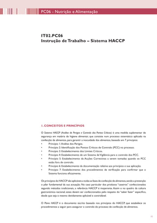 11
IT02.PC06
Instrução de Trabalho – Sistema HACCP
1. CONCEITOS E PRINCÍPIOS
O Sistema HACCP (Análise de Perigos e Controlo dos Pontos Críticos) é uma medida suplementar de
segurança em matéria de higiene alimentar, que consiste num processo sistemático aplicado na
confecção de alimentos, para garantir a inocuidade dos alimentos, baseado em 7 princípios:
•	 Princípio 1:Análise dos Perigos.
•	 Princípio 2: Identificação dos Pontos Críticos de Controlo (PCC) no processo.
•	 Princípio 3: Estabelecimento dos Limites Críticos.
•	 Princípio 4: Estabelecimento de um Sistema deVigilância para o controlo dos PCC.
•	 Princípio 5: Estabelecimento da Acções Correctivas a serem tomadas quando os PCC
estão fora de controlo.
•	 Princípio 6: Estabelecimento da documentação relativa aos princípios e sua aplicação.
•	 Princípio 7: Estabelecimento dos procedimentos de verificação para confirmar que o
Sistema funciona eficazmente.
Os princípios do HACCP são aplicáveis a todas as fases de confecção de alimentos,sendo a prevenção
o pilar fundamental da sua actuação. No caso particular dos produtos “caseiros” confeccionados
segundo métodos tradicionais, a referência HACCP é inoperante. Assim e no quadro da cultura
gastronómica nacional, estes devem ser confeccionados pelo respeito do “saber fazer” específico,
desde que seja o mesmo devidamente aplicável e controlável.
O Plano HACCP é o documento escrito baseado nos princípios do HACCP, que estabelece os
procedimentos a seguir para assegurar o controlo do processo de confecção de alimentos.
PC06 - Nutrição e Alimentação
 