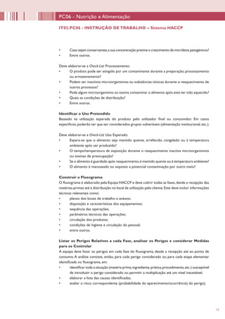 13
PC06 - Nutrição e Alimentação
•	 Caso sejam conservantes,a sua concentração previne o crescimento de micróbios patogénicos?
•	 Entre outros.
Deve elaborar-se a Check-List Processamento:
•	 O produto pode ser atingido por um contaminante durante a preparação, processamento
ou armazenamento?
•	 Podem ser inactivos microorganismos ou substâncias tóxicas durante o reaquecimento de
outros processos?
•	 Pode algum microorganismo ou toxina contaminar o alimento após este ter sido aquecido?
•	 Quais as condições de distribuição?
•	 Entre outros.
Identificar o Uso Pretendido
Baseado na utilização esperada do produto pelo utilizador final ou consumidor. Em casos
específicos,poderão ter que ser considerados grupos vulneráveis (alimentação institucional,etc.).
Deve elaborar-se a Check-List Uso Esperado:
•	 Espera-se que o alimento seja mantido quente, arrefecido, congelado ou à temperatura
ambiente após ser produzido?
•	 O tempo/temperatura de exposição durante o reaquecimento inactiva microorganismos
ou toxinas de preocupação?
•	 Se o alimento é guardado após reaquecimento,é mantido quente ou à temperatura ambiente?
•	 O alimento é manuseado ou exposto a potencial contaminação por outro meio?
Construir o Fluxograma
O fluxograma é elaborado pela Equipa HACCP e deve cobrir todas as fases,desde a recepção das
matérias-primas até à distribuição no local de utilização pelo cliente.Este deve incluir informações
técnicas relevantes como:
•	 planos dos locais de trabalho e anexos;
•	 disposição e características dos equipamentos;
•	 sequência das operações;
•	 parâmetros técnicos das operações;
•	 circulação dos produtos;
•	 condições de higiene e circulação do pessoal;
•	 entre outros.
Listar os Perigos Relativos a cada Fase, analisar os Perigos e considerar Medidas
para os Controlar
A equipa deve listar os perigos em cada fase do fluxograma, desde a recepção até ao ponto de
consumo.A análise consiste, então, para cada perigo considerado ou para cada etapa elementar
identificada no fluxograma, em:
•	 identificar toda a situação (matéria prima,ingrediente,prática,procedimento,etc.) susceptível
de introduzir o perigo considerado ou permitir a multiplicação até um nível inaceitável;
•	 elaborar a lista das causas identificadas;
•	 avaliar o risco correspondente (probabilidade do aparecimento/ocorrência) do perigo).
IT02.PC06 - INSTRUÇÃO DE TRABALHO – Sistema HACCP
 