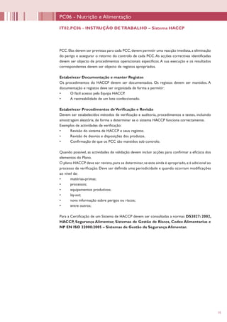 15
PCC.Elas devem ser previstas para cada PCC,devem permitir uma reacção imediata,a eliminação
do perigo e assegurar o retorno do controlo de cada PCC.As acções correctivas identificadas
devem ser objecto de procedimentos operacionais específicos.A sua execução e os resultados
correspondentes devem ser objecto de registos apropriados.
Estabelecer Documentação e manter Registos
Os procedimentos do HACCP devem ser documentados. Os registos devem ser mantidos. A
documentação e registos deve ser organizada de forma a permitir:
•	 O fácil acesso pela Equipa HACCP.
•	 A rastreabilidade de um lote confeccionado.
Estabelecer Procedimentos deVerificação e Revisão
Devem ser estabelecidos métodos de verificação e auditoria, procedimentos e testes, incluindo
amostragem aleatória, de forma a determinar se o sistema HACCP funciona correctamente.
Exemplos de actividades de verificação:
•	 Revisão do sistema de HACCP e seus registos.
•	 Revisão de desvios e disposições dos produtos.
•	 Confirmação de que os PCC são mantidos sob controlo.
Quando possível, as actividades de validação devem incluir acções para confirmar a eficácia dos
elementos do Plano.
O plano HACCP deve ser revisto,para se determinar,se este ainda é apropriado,e é adicional ao
processo de verificação. Deve ser definida uma periodicidade e quando ocorram modificações
ao nível de:
•	 matérias-primas;
•	 processos;
•	 equipamentos produtivos;
•	 lay-out;
•	 nova informação sobre perigos ou riscos;
•	 entre outros;
Para a Certificação de um Sistema de HACCP devem ser consultadas a normas DS3027: 2002,
HACCP, Segurança Alimentar, Sistemas de Gestão de Riscos, Codex Alimentarius e
NP EN ISO 22000:2005 – Sistemas de Gestão da Segurança Alimentar.
PC06 - Nutrição e Alimentação
IT02.PC06 - INSTRUÇÃO DE TRABALHO – Sistema HACCP
 