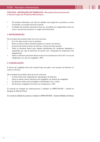 18
•	 Os produtos alimentares com data de validade mais antiga são os primeiros a serem
consumidos e arrumados de forma acessível.
•	 A validade dos produtos alimentares deve ser controlada com regularidade, tendo em
conta a natureza dos produtos e a origem de fornecimento.
4. REFRIGERAÇÃO
Na arrumação dos produtos deve ter-se em conta que:
•	 O ar frio deve circular entre os produtos.
•	 Nunca se devem colocar alimentos quentes no interior das câmaras.
•	 As portas das câmaras devem ser abertas o mínimo de vezes possível.
•	 Todos os alimentos devem estar tapados, identificados, em recipientes adequados e
organizados por tipo de alimentos de acordo com a disposição de temperatura dos
equipamentos.
•	 Todos os alimentos perecíveis devem encontrar-se à temperatura de 0 a 6ºC no caso de
refrigeração e no caso de congelados -18ºC.
5. CONGELAÇÃO
A câmara de congelação deve estar sempre limpa, sem gelo e sem excesso de alimentos no
interior (1/4 livre).
Na arrumação dos produtos deve ter-se em conta que:
•	 A câmara deve estar organizada por tipos/grupos de alimentos.
•	 Nunca se devem colocar alimentos não congelados nas câmaras de congelação.
•	 Os alimentos devem estar protegidos e identificados com o rótulo.
•	 Os alimentos congelados encontram-se à temperatura -18ºC.
O controlo da recepção de matérias-primas é realizado no IMP02.IT03.PC6 – Controlo de
Recepção de Matérias-Primas.
O controlo da validade dos produtos é realizado no IMP03.IT03.PC06 – Controlo daValidade dos Produtos.
IT03.PC06 - INSTRUÇÃO DETRABALHO – Recepção,Armazenamento
e Conservação de Produtos Alimentares
PC06 - Nutrição e Alimentação
 