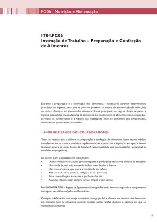 19
IT04.PC06
Instrução de Trabalho – Preparação e Confecção
de Alimentos
Durante a preparação e a confecção dos alimentos, é necessário garantir determinados
princípios de higiene, para que se possam prevenir os riscos de transmissão de infecções
ou outras doenças de transmissão alimentar. Estes princípios, ou regras, dizem respeito à
higiene pessoal dos manipuladores de alimentos, ao modo como os alimentos são manipulados,
servidos ou conservados e à higiene das instalações onde os alimentos são armazenados,
conservados, preparados ou servidos.
1. HIGIENE E SAÚDE DOS COLABORADORES
Todas as pessoas que trabalham na preparação e confecção de alimentos fazem exame médico
completo ao iniciar a sua actividade e regularmente, de acordo com a legislação em vigor, e devem
respeitar sempre as regras básicas de higiene.A responsabilidade pela sua realização é extensível às
entidades empregadoras.
De acordo com a legislação em vigor, devem:
•	 Utilizar vestuário e calçado (antiderrapante e perfurado) exclusivos do local de trabalho.
•	 Usar farda branca não contendo bolsos nem botões à frente.
•	 Usar touca branca, que cubra a totalidade do cabelo.
•	 Não usar adornos (brincos, relógios, anéis, pulseiras).
•	 Evitar maquilhagem excessiva e perfumes fortes.
•	 As unhas devem estar sempre curtas, limpas e sem verniz.
No IMP04.IT04.PC06 – Registo de Equipamento Entregue/Recebido, deve ser registado o equipamento
entregue e recebido aos/pelos colaboradores.
Qualquer colaborador que esteja constipado, com gripe, febre, diarreia ou vómitos, não deve estar
em contacto com os alimentos, devendo realizar outras tarefas durante o período em que se
mantenha os sintomas.
PC06 - Nutrição e Alimentação
 
