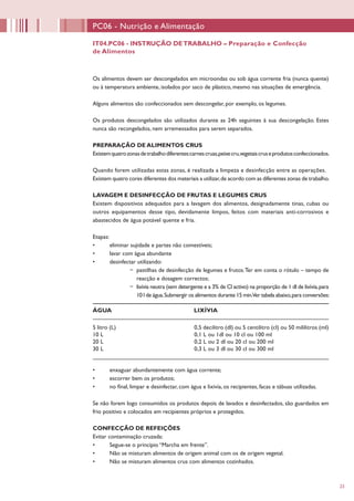 23
Os alimentos devem ser descongelados em microondas ou sob água corrente fria (nunca quente)
ou à temperatura ambiente, isolados por saco de plástico, mesmo nas situações de emergência.
Alguns alimentos são confeccionados sem descongelar, por exemplo, os legumes.
Os produtos descongelados são utilizados durante as 24h seguintes à sua descongelação. Estes
nunca são recongelados, nem arremessados para serem separados.
PREPARAÇÃO DE ALIMENTOS CRUS
Existemquatrozonasdetrabalhodiferentes:carnescruas,peixecru,vegetaiscruseprodutosconfeccionados.
Quando forem utilizadas estas zonas, é realizada a limpeza e desinfecção entre as operações.
Existem quatro cores diferentes dos materiais a utilizar,de acordo com as diferentes zonas de trabalho.
LAVAGEM E DESINFECÇÃO DE FRUTAS E LEGUMES CRUS
Existem dispositivos adequados para a lavagem dos alimentos, designadamente tinas, cubas ou
outros equipamentos desse tipo, devidamente limpos, feitos com materiais anti-corrosivos e
abastecidos de água potável quente e fria.
Etapas:
•	 eliminar sujidade e partes não comestíveis;
•	 lavar com água abundante
•	 desinfectar utilizando:
−− pastilhas de desinfecção de legumes e frutos.Ter em conta o rótulo – tempo de
reacção e dosagem correctos;
−− lixívia neutra (sem detergente e a 3% de Cl activo) na proporção de 1 dl de lixívia,para
10 l de água.Submergir os alimentos durante 15 min.Ver tabela abaixo,para conversões:
•	 enxaguar abundantemente com água corrente;
•	 escorrer bem os produtos;
•	 no final, limpar e desinfectar, com água e lixívia, os recipientes, facas e tábuas utilizadas.
Se não forem logo consumidos os produtos depois de lavados e desinfectados, são guardados em
frio positivo e colocados em recipientes próprios e protegidos.
CONFECÇÃO DE REFEIÇÕES
Evitar contaminação cruzada:
•	 Segue-se o princípio “Marcha em frente”.
•	 Não se misturam alimentos de origem animal com os de origem vegetal.
•	 Não se misturam alimentos crus com alimentos cozinhados.
PC06 - Nutrição e Alimentação
IT04.PC06 - INSTRUÇÃO DETRABALHO – Preparação e Confecção
de Alimentos
ÁGUA LIXÍVIA
5 litro (L) 0,5 decilitro (dl) ou 5 centilitro (cl) ou 50 mililitros (ml)
10 L 0,1 L ou 1dl ou 10 cl ou 100 ml
20 L 0,2 L ou 2 dl ou 20 cl ou 200 ml
30 L 0,3 L ou 3 dl ou 30 cl ou 300 ml
 