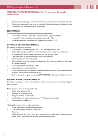 24
IT02.PC06 - INSTRUÇÃO DETRABALHO – Preparação e Confecção
de Alimentos
PC06 - Nutrição e Alimentação
•	 Todos os colaboradores que manipulam alimentos lavam e desinfectam as mãos a cada etapa.
•	 Os utensílios,tábuas de corte e zonas de preparação, são lavadas e desinfectadas a cada etapa.
•	 Os alimentos são protegidos quando armazenados.
TEMPERATURA
Os alimentos não permanecem inutilmente à temperatura ambiente:
•	 a fervura dos alimentos é efectuada a uma temperatura superior a 100ºC;
•	 os pratos frios são mantidos a uma temperatura entre 0 e 6ºC;
•	 os pratos quentes são mantidos a uma temperatura superior a 65ºC.
CONTROLO DOS ÓLEOS DE FRITURA
São seguidos os seguintes princípios:
•	 Os termóstatos são regulados para 160 a 170ºC (nunca superior a 180ºC).
•	 O óleo é filtrado após cada fritura e são retiradas as sobras ou depósitos calcinados.
•	 As fritadeiras são lavadas regularmente e sempre que se mude o óleo.
•	 É efectuado teste do óleo regularmente (teste colorimétrico).
•	 Utiliza-se exclusivamente óleo vegetal.
•	 São controladas as características organolépticas do óleo (cor, viscosidade, cheiro, formação
de fumos e espumas).
•	 Nunca se junta óleo novo ao óleo usado.
•	 Aquece-se o óleo no início da fritura.
•	 O óleo usado pode ser reciclado por uma entidade externa, sendo por isso depositado em
recipiente próprio devidamente identificado.
•	 Deve ser efectuado o registo no impresso IMP05.IT04.PC06 – Controlo dos Óleos de Fritura.
SOBRAS E ALIMENTOS DE ALTO RISCO
Consideram-se sobras, os alimentos que foram confeccionados em excesso e não chegaram
a ser servidos.
As sobras que podem ser reaproveitadas são:
•	 Conservadas abaixo de 6ºC.
•	 Separadas de molhos ou sucos.
•	 Protegidas, isoladas e identificadas.
•	 Reaquecidas a uma temperatura superior a 75º C antes de consumidas.
•	 São consumidas em 24 horas.
Não se podem reaproveitar as seguintes sobras:
•	 As que quebraram a cadeia de frio ou quente.
•	 Com molho, recheio, temperos, salsa picada.
•	 De sobras.
•	 De alimentos de alto risco – p.e., carne picada, marisco, molho, leite e outros produtos
lácteos, ovos e produtos à base de ovos, produtos transformados.
 