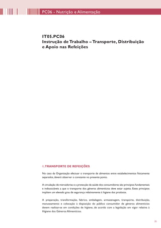 25
PC06 - Nutrição e Alimentação
IT05.PC06
Instrução de Trabalho – Transporte, Distribuição
e Apoio nas Refeições
1.TRANSPORTE DE REFEIÇÕES
No caso da Organização efectuar o transporte de alimentos entre estabelecimentos fisicamente
separados, deverá observar o constante no presente ponto.
A circulação de mercadorias e a protecção da saúde dos consumidores são princípios fundamentais
e indissociáveis a que o transporte dos géneros alimentícios deve estar sujeito. Estes princípios
impõem um elevado grau de segurança relativamente à higiene dos produtos.
A preparação, transformação, fabrico, embalagem, armazenagem, transporte, distribuição,
manuseamento e colocação à disposição do público consumidor de géneros alimentícios
devem realizar-se em condições de higiene, de acordo com a legislação em vigor relativa à
Higiene dos Géneros Alimentícios.
 