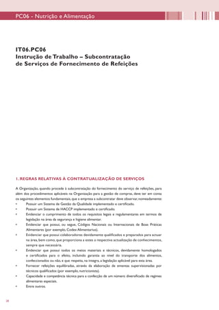 28
IT06.PC06
Instrução de Trabalho – Subcontratação
de Serviços de Fornecimento de Refeições
1. REGRAS RELATIVAS À CONTRATUALIZAÇÃO DE SERVIÇOS
A Organização, quando procede à subcontratação do fornecimento do serviço de refeições, para
além dos procedimentos aplicáveis na Organização para a gestão de compras, deve ter em conta
os seguintes elementos fundamentais,que a empresa a subcontratar deve observar,nomeadamente:
•	 Possuir um Sistema de Gestão da Qualidade implementado e certificado.
•	 Possuir um Sistema de HACCP implementado e certificado.
•	 Evidenciar o cumprimento de todos os requisitos legais e regulamentares em termos de
legislação na área da segurança e higiene alimentar.
•	 Evidenciar que possui, ou segue, Códigos Nacionais ou Internacionais de Boas Práticas
Alimentares (por exemplo, Codex Alimentarius).
•	 Evidenciar que possui colaboradores devidamente qualificados e preparados para actuar
na área, bem como, que proporciona a estes a respectiva actualização de conhecimentos,
sempre que necessária.
•	 Evidenciar que possui todos os meios materiais e técnicos, devidamente homologados
e certificados para o efeito, incluindo garantia ao nível do transporte dos alimentos,
confeccionados ou não, e que respeita, na íntegra, a legislação aplicável para esta área.
•	 Fornecer refeições equilibradas, através da elaboração de ementas supervisionadas por
técnicos qualificados (por exemplo, nutricionista).
•	 Capacidade e competência técnica para a confecção de um número diversificado de regimes
alimentares especiais.
•	 Entre outros.
PC06 - Nutrição e Alimentação
 