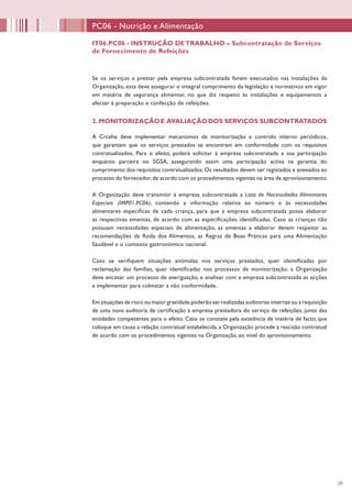 29
Se os serviços a prestar pela empresa subcontratada forem executados nas instalações da
Organização, esta deve assegurar o integral cumprimento da legislação e normativos em vigor
em matéria de segurança alimentar, no que diz respeito às instalações e equipamentos a
afectar à preparação e confecção de refeições.
2. MONITORIZAÇÃOE AVALIAÇÃODOS SERVIÇOS SUBCONTRATADOS
A Crcehe deve implementar mecanismos de monitorização e controlo interno periódicos,
que garantam que os serviços prestados se encontram em conformidade com os requisitos
contratualizados. Para o efeito, poderá solicitar à empresa subcontratada a sua participação
enquanto parceira no SGSA, assegurando assim uma participação activa na garantia do
cumprimento dos requisitos contratualizados. Os resultados devem ser registados e anexados ao
processo do fornecedor,de acordo com os procedimentos vigentes na área de aprovisionamento.
A Organização deve transmitir à empresa subcontratada a Lista de Necessidades Alimentares
Especiais (IMP01.PC06), contendo a informação relativa ao número e às necessidades
alimentares específicas de cada criança, para que a empresa subcontratada possa elaborar
as respectivas ementas, de acordo com as especificações identificadas. Caso as crianças não
possuam necessidades especiais de alimentação, as ementas a elaborar devem respeitar as
recomendações da Roda dos Alimentos, as Regras de Boas Práticas para uma Alimentação
Saudável e o contexto gastronómico nacional.
Caso se verifiquem situações anómalas nos serviços prestados, quer identificadas por
reclamação das famílias, quer identificadas nos processos de monitorização, a Organização
deve encetar um processo de averiguação, e analisar com a empresa subcontratada as acções
a implementar para colmatar a não conformidade.
Em situações de risco ou maior gravidade poderão ser realizadas auditorias internas ou a requisição
de uma nova auditoria de certificação à empresa prestadora do serviço de refeições, junto das
entidades competentes para o efeito. Caso se constate pela existência de matéria de facto, que
coloque em causa a relação contratual estabelecida, a Organização procede à rescisão contratual
de acordo com os procedimentos vigentes na Organização, ao nível do aprovisionamento.
PC06 - Nutrição e Alimentação
IT06.PC06 - INSTRUÇÃO DETRABALHO – Subcontratação de Serviços
de Fornecimento de Refeições
 