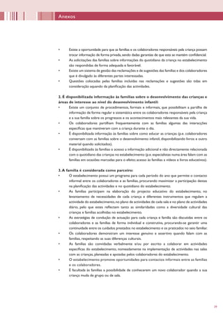 39
•	 Existe a oportunidade para que as famílias e os colaboradores responsáveis pela criança possam
trocar informação de forma privada,sendo dadas garantias de que esta se mantém confidencial.
•	 As solicitações das famílias sobre informações do quotidiano da criança no estabelecimento
são respondidas de forma adequada e favorável.
•	 Existe um sistema de gestão das reclamações e de sugestões das famílias e dos colaboradores
que é divulgado às diferentes partes interessadas.
•	 Questões colocadas pelas famílias incluídas nas reclamações e sugestões são tidas em
consideração aquando da planificação das actividades.
2. É disponibilizada informação às famílias sobre o desenvolvimento das crianças e
áreas de interesse ao nível do desenvolvimento infantil:
•	 Existe um conjunto de procedimentos, formais e informais, que possibilitam a partilha de
informação de forma regular e sistemática entre os colaboradores responsáveis pela criança
e a sua família sobre os progressos e os acontecimentos mais relevantes da sua vida.
•	 Os colaboradores partilham frequentemente com as famílias algumas das interacções
específicas que mantiveram com a criança durante o dia.
•	 É disponibilizada informação às famílias sobre como educar as crianças (p.e. colaboradores
conversam com as famílias sobre o desenvolvimento infantil, disponibilizando livros e outro
material quando solicitados).
•	 É disponibilizado às famílias o acesso a informação adicional e não directamente relacionada
com o quotidiano das crianças no estabelecimento (p.e.especialistas numa área falam com as
famílias em ocasiões marcadas para o efeito; acesso às famílias a vídeos e livros educativos).
3.A família é considerada como parceiro:
•	 O estabelecimento possui um programa para cada período do ano que permite o contacto
informal entre os colaboradores e as famílias, procurando maximizar a participação destas
na planificação das actividades e no quotidiano do estabelecimento.
•	 As famílias participam na elaboração do projecto educativo do estabelecimento, no
levantamento de necessidades de cada criança e diferentes instrumentos que regulam a
actividade do estabelecimento,no plano de actividades de cada sala e no plano de actividades
diário, pelo que estes reflectem tanto as similaridades como a diversidade cultural das
crianças e famílias acolhidas no estabelecimento.
•	 As estratégias de condução de actuação para cada criança e família são discutidas entre os
colaboradores e as famílias de forma individual e construtiva, procurando-se garantir uma
continuidade entre os cuidados prestados no estabelecimento e os praticados no seio familiar.
•	 Os colaboradores demonstram um interesse genuíno e assertivo quando falam com as
famílias, respeitando as suas diferenças culturais.
•	 As famílias são convidadas verbalmente e/ou por escrito a colaborar em actividades
específicas do estabelecimento, nomeadamente na implementação de actividades nas salas
com as crianças, planeadas e apoiadas pelos colaboradores do estabelecimento.
•	 O estabelecimento promove oportunidades para contactos informais entre as famílias
e os colaboradores.
•	 É facultada às famílias a possibilidade de conhecerem um novo colaborador quando a sua
criança muda de grupo ou de sala.
Anexos
 