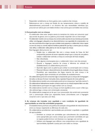 41
•	 Respondem verbalmente ao choro, gestos, sons, e palavras das crianças.
•	 Relacionam-se com a criança em função do seu temperamento, cultura e estádio de
desenvolvimento, procurando ir ao encontro das suas necessidades individuais (p.e.
procuram ser calmos para com bebés tímidos e mais activos para com bebés mais activos).
3. Comunicação com as crianças
•	 O colaborador deve estar sempre atento às tentativas da criança em comunicar, quer
seja através de gestos, sons ou palavras, procurando responder sem as interromper.
•	 O colaborador mantém com as crianças uma conversa sobre assuntos do seu interesse,procurando
utilizar uma linguagem adequada ao seu desenvolvimento, à sua capacidade de compreensão e ao
seu meio sociocultural de origem (p.e.para os bebés muito pequenos o colaborador imita e repete
os sons da criança ou nomeia objectos familiares pedindo-lhe que faça o mesmo; para as crianças
mais velhas,o colaborador utiliza palavras do meio de origem da criança).
Esta linguagem deve procurar ser:
•	 Simples (p.e. o colaborador fala com a criança através de frases de fácil
compreensão,possíveis de serem repetidas;sempre que a criança diz uma palavra
isolada o colaborador estimula a criança na construção de frases simples).
•	 Não infantilizada.
•	 Com algumas onomatopeias (p.e. o colaborador imita o som dos animais).
•	 Quando a linguagem materna da criança é diferente da utilizada no
estabelecimento, os colaboradores procuram:
•	 Aprender alguns sons ou palavras para utilizar na conversação com a criança.
•	 Potenciar/reforçar o desenvolvimento do vocabulário de português dessas crianças.
•	 Possibilitar que especialistas (da língua materna de cada criança e de
português) sejam envolvidos em actividades do estabelecimento.
•	 Os colaboradores procuram acrescentar algo à compreensão que as crianças têm da linguagem
de todos os dias (p.e. fornecer instruções claras, repetição frequente de novas palavras).
•	 Os colaboradores mantêm uma conversação social com as crianças (p.e.“que lindo menino”).
•	 Os colaboradores habitualmente mantêm contacto visual com as crianças enquanto falam com elas.
•	 Os colaboradores participam em jogos verbais com as crianças.
•	 Os colaboradores mantêm com as crianças um bom equilíbrio entre o ouvir e falar (p.e.
não sobrecarrega a criança com conversação constante).
•	 Os colaboradores asseguram-se de que a sua comunicação não-verbal está consistente
com a comunicação verbal (p.e. expressões faciais concordantes com a linguagem
corporal e com o que está a ser dito).
4. As crianças são tratadas com equidade e com condições de igualdade de
oportunidades ao nível das actividades propostas
•	 O estabelecimento promove uma política de aceitação e de igualdade de relacionamento
entre as crianças, respeitando as diferenças de cada uma.
•	 Os colaboradores providenciam oportunidades para promover a equidade e a igualdade
de oportunidades:
•	 Envolvem as crianças em actividades que culturalmente são consideradas
como apropriadas para outras crianças (p.e. promovem actividades em que
os rapazes podem brincar com bonecas e as raparigas com carros).
•	 Utilizam uma linguagem que reflecte o seu compromisso com a igualdade de
oportunidades, equidade e justiça para com todas as crianças.
Anexos
 