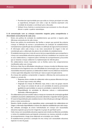 42
•	 Providenciam oportunidades para que todas as crianças, participem em todas
as experiências, brinquem com todo o tipo de material, expressem uma
variedade de emoções e contribuam para a discussão.
•	 Utilizam livros, histórias e acontecimentos que acontecem no dia-a-dia para
discutir e ajudar a quebrar estereótipos.
5. A comunicação com as crianças transmite respeito pelas competências e
diversidade sociocultural de cada uma:
•	 Existe uma política de condução do estabelecimento que permite o respeito pelas
diferenças socioculturais de cada criança.
•	 Existe uma política de envolvimento das famílias e sempre que possível das próprias
crianças na definição de normas e procedimentos de condução do estabelecimento,
nomeadamente na planificação das actividades e na definição de regras de funcionamento.
•	 A informação sobre cada criança e seu meio sociocultural de origem é tido em
consideração para a elaboração dos planos de actividades do estabelecimento.
•	 O estabelecimento permite a visita de outros técnicos especializados que acompanham a
criança com necessidades educativas especiais, de forma a estabelecer em conjunto com
os seus colaboradores, o respectivo plano individual de acompanhamento, procurando
que as restantes crianças colaborem na implementação do referido plano.
•	 Os colaboradores trocam impressões com as famílias acerca dos comportamentos
manifestados pelas suas crianças.
•	 De forma a fazer face às dificuldades colocadas por crianças oriundas de diferentes meios
socioculturais e/ou linguísticos e/ou com dificuldades de comunicação e por crianças com
necessidades educativas especiais,os colaboradores detêm recursos didácticos necessários
e meios supervisão adequados recorrendo por vezes ao apoio de ajuda externa.
•	 As crianças são ajudadas a compreender e respeitar a diferença das outras pessoas em
relação a si, através de:
•	 Respostas,claras e simples,do colaborador sobre as pessoas diferentes de si (p.e.
de outras raças e etnias, mais velhas).
•	 Integração de crianças de diferentes raças, etnias e sexo nos grupos naturais
das crianças em contexto de sala ou em actividades do exterior, promovendo
igualdade de oportunidades no acesso às actividades e material de brincar.
•	 Disponibilização de actividades de diferentes culturas e tradicionalmente
destinadas a diferentes géneros.
•	 Os colaboradores procuram envolver todas as crianças em momentos de conversação agradável
e satisfatória,escutando cuidadosamente,procurando valorizá-las e responder de forma genuína.
•	 O material disponibilizado pelo estabelecimento é diversificado para abranger diferentes
etnias e meios socioculturais.
•	 Quando a família consultou outros especialistas, existe a preocupação dos colaboradores em
integrar a informação disponibilizada,no alcance dos objectivos estabelecidos para cada criança.
•	 São utilizadas estratégias de ensino individualizado em crianças com necessidades
educativas especiais que procuram integrá-las no grupo do qual fazem parte.
•	 Cada criança com necessidades educativas especiais está incluída nas diferentes actividades
e rotinas do estabelecimento, participando activamente nas mesmas, existindo um plano
de acompanhamento a longo prazo elaborado em articulação com a família.
•	 O estabelecimento promove a aceitação de uma criança com necessidades educativas
especiais no seio do grupo.
Anexos
 