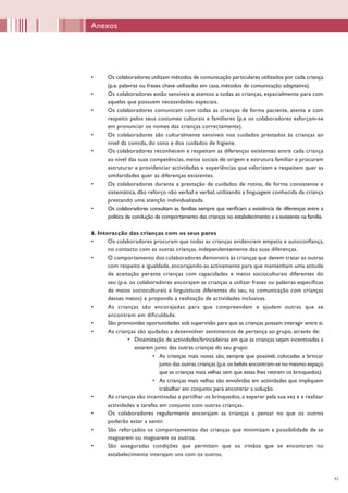 43
•	 Os colaboradores utilizam métodos de comunicação particulares utilizados por cada criança
(p.e. palavras ou frases chave utilizadas em casa, métodos de comunicação adaptativa).
•	 Os colaboradores estão sensíveis e atentos a todas as crianças, especialmente para com
aquelas que possuem necessidades especiais.
•	 Os colaboradores comunicam com todas as crianças de forma paciente, atenta e com
respeito pelos seus costumes culturais e familiares (p.e os colaboradores esforçam-se
em pronunciar os nomes das crianças correctamente).
•	 Os colaboradores são culturalmente sensíveis nos cuidados prestados às crianças ao
nível da comida, do sono e dos cuidados de higiene.
•	 Os colaboradores reconhecem e respeitam as diferenças existentes entre cada criança
ao nível das suas competências, meios sociais de origem e estrutura familiar e procuram
estruturar e providenciar actividades e experiências que valorizem e respeitem quer as
similaridades quer as diferenças existentes.
•	 Os colaboradores durante a prestação de cuidados de rotina, de forma consistente e
sistemática, dão reforço não verbal e verbal, utilizando a linguagem conhecida da criança
prestando uma atenção individualizada.
•	 Os colaboradores consultam as famílias sempre que verificam a existência de diferenças entre a
política de condução de comportamento das crianças no estabelecimento e a existente na família.
6. Interacção das crianças com os seus pares
•	 Os colaboradores procuram que todas as crianças evidenciem empatia e autoconfiança,
no contacto com as outras crianças, independentemente das suas diferenças.
•	 O comportamento dos colaboradores demonstra às crianças que devem tratar as outras
com respeito e igualdade, encorajando-as activamente para que mantenham uma atitude
de aceitação perante crianças com capacidades e meios socioculturais diferentes do
seu (p.e. os colaboradores encorajam as crianças a utilizar frases ou palavras específicas
de meios socioculturais e linguísticos diferentes do seu, na comunicação com crianças
desses meios) e propondo a realização de actividades inclusivas.
•	 As crianças são encorajadas para que compreendam e ajudem outras que se
encontrem em dificuldade.
•	 São promovidas oportunidades sob supervisão para que as crianças possam interagir entre si.
•	 As crianças são ajudadas a desenvolver sentimentos de pertença ao grupo, através de:
•	 Dinamização de actividades/brincadeiras em que as crianças sejam incentivadas a
estarem junto das outras crianças do seu grupo:
•	 As crianças mais novas são, sempre que possível, colocadas a brincar
junto das outras crianças (p.e.os bebés encontram-se no mesmo espaço
que as crianças mais velhas sem que estas lhes retirem os brinquedos).
•	 As crianças mais velhas são envolvidas em actividades que impliquem
trabalhar em conjunto para encontrar a solução.
•	 As crianças são incentivadas a partilhar os brinquedos, a esperar pela sua vez e a realizar
actividades e tarefas em conjunto com outras crianças.
•	 Os colaboradores regularmente encorajam as crianças a pensar no que os outros
poderão estar a sentir.
•	 São reforçados os comportamentos das crianças que minimizam a possibilidade de se
magoarem ou magoarem os outros.
•	 São asseguradas condições que permitam que os irmãos que se encontram no
estabelecimento interajam uns com os outros.
Anexos
 