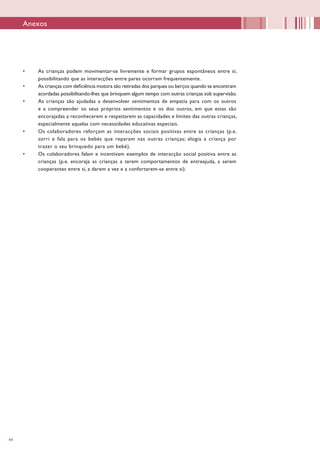 44
•	 As crianças podem movimentar-se livremente e formar grupos espontâneos entre si,
possibilitando que as interacções entre pares ocorram frequentemente.
•	 As crianças com deficiência motora são retiradas dos parques ou berços quando se encontram
acordadas possibilitando-lhes que brinquem algum tempo com outras crianças sob supervisão.
•	 As crianças são ajudadas a desenvolver sentimentos de empatia para com os outros
e a compreender os seus próprios sentimentos e os dos outros, em que estas são
encorajadas a reconhecerem e respeitarem as capacidades e limites das outras crianças,
especialmente aquelas com necessidades educativas especiais.
•	 Os colaboradores reforçam as interacções sociais positivas entre as crianças (p.e.
sorri e fala para os bebés que reparam nas outras crianças; elogia a criança por
trazer o seu brinquedo para um bebé).
•	 Os colaboradores falam e incentivam exemplos de interacção social positiva entre as
crianças (p.e. encoraja as crianças a terem comportamentos de entreajuda, a serem
cooperantes entre si, a darem a vez e a confortarem-se entre si).
Anexos
 
