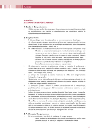 45
Anexos
ANEXO B
GESTÃO DE COMPORTAMENTOS
1. Gestão de Comportamentos
•	 Colaboradores e famílias têm acesso a um documento escrito com a política de condução
do comportamento das crianças no estabelecimento (p.e. regulamento interno de
funcionamento do estabelecimento).
2. Disciplina Positiva
•	 É dada atenção por parte dos colaboradores ao bom comportamento das crianças.
•	 Os esforços de cada criança em se comportar de forma assertiva e autónoma (p.e.a criança
tenta resolver os seus problemas) são reconhecidos e recompensados pelos colaboradores
(p.e. através de reforço verbal – “fizeste bem”).
•	 Os colaboradores são um modelo de interacção social positiva para as crianças a seu cargo:
•	 Modelam os comportamentos desejáveis no relacionamento das crianças com
os seus pares, com outros adultos ou com outras crianças mais novas (p.e. são
meigos e afectuosos, mantêm contactos corporais suaves respeitando o espaço
individual de cada criança, ajuda as crianças a relacionarem-se com um bebé).
•	 Partilham com as crianças emoções positivas (p.e.de prazer,de satisfação) e a sua
progressiva aquisição de independência e de competências.
•	 Exemplificam os comportamentos que se esperam delas.
•	 Os colaboradores encorajam os esforços das crianças na resolução de problemas e a
comportarem-se de forma adequada face a cada situação (p.e. sorri e fala para as crianças
que reparam noutras; elogia as crianças por optarem por um brinquedo e não aquele que
estava a ser usado por outra criança).
•	 As crianças são encorajadas a procurar reconhecer e a lidar com comportamentos
inadequados / inapropriados.
•	 São discutidas com as crianças formas de lidar com conflitos através da realização de role
play para encontrar soluções adequadas a cada problema,procurando que estas reconheçam
e lidem com comportamentos inadequados.
•	 As crianças são ajudadas a resolver os conflitos que se verificam com as outras crianças,
possibilitando-lhes um espaço para falarem dos seus sentimentos e encontrar as suas
próprias soluções.
•	 Reforço do comportamento positivo (verbal e não-verbal) das crianças entre si (i.e. partilhar
brinquedos ou comida,iniciar uma brincadeira ou jogo com outra criança) pelos colaboradores.
•	 Os colaboradores encaram o comportamento desafiador de cada criança como normal e parte
do seu desenvolvimento,utilizando uma abordagem objectiva que permite o suporte da criança.
•	 Os conflitos ou momentos de tensão entre as crianças são antecipados e, cuidadosamente,
utiliza-se estratégias assertivas para prevenir ou resolver essas situações (p.e. distracção,
redireccionar da atenção,alteração do ambiente,adicionar ou remover material,modelagem
do comportamento da criança ou através da utilização de palavras) mantendo o controlo da
situação de forma a prevenir que as crianças se magoem umas às outras.
3. Problemas de Comportamento
•	 De forma a minimizar a ocorrência de problemas de comportamento:
•	 Existe um plano de actividades estruturado que permite evitar o conflito e que
promove situações de interacção adequadas à idade de cada criança.
 