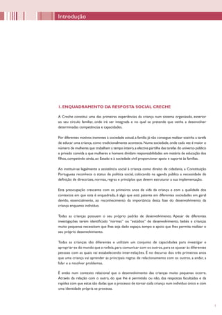 1
1. ENQUADRAMENTO DA RESPOSTA SOCIAL CRECHE
A Creche constitui uma das primeiras experiências da criança num sistema organizado, exterior
ao seu círculo familiar, onde irá ser integrada e no qual se pretende que venha a desenvolver
determinadas competências e capacidades.
Por diferentes motivos inerentes à sociedade actual,a família já não consegue realizar sozinha a tarefa
de educar uma criança, como tradicionalmente acontecia. Numa sociedade, onde cada vez é maior o
número de mulheres que trabalham a tempo inteiro,a efectiva partilha das tarefas do universo público
e privado convida a que mulheres e homens dividam responsabilidades em matéria de educação dos
filhos, competindo ainda, ao Estado e à sociedade civil proporcionar apoio e suporte às famílias.
Ao instituir-se legalmente a assistência social à criança como direito de cidadania, a Constituição
Portuguesa reconhece o status de política social, colocando na agenda pública a necessidade de
definição de directrizes, normas, regras e princípios que devem estruturar a sua implementação.
Esta preocupação crescente com os primeiros anos de vida da criança e com a qualidade dos
contextos em que esta é enquadrada, é algo que está patente em diferentes sociedades em geral
devido, essencialmente, ao reconhecimento da importância desta fase do desenvolvimento da
criança enquanto indivíduo.
Todas as crianças possuem o seu próprio padrão de desenvolvimento. Apesar de diferentes
investigações terem identificado “normas” ou “estádios” de desenvolvimento, bebés e crianças
muito pequenas necessitam que lhes seja dado espaço, tempo e apoio que lhes permita realizar o
seu próprio desenvolvimento.
Todas as crianças são diferentes e utilizam um conjunto de capacidades para investigar e
apropriar-se do mundo que a rodeia,para comunicar com os outros,para se ajustar às diferentes
pessoas com as quais vai estabelecendo inter-relações. É no decurso dos três primeiros anos
que uma criança vai aprender as principais regras de relacionamento com os outros, a andar, a
falar e a resolver problemas.
É então num contexto relacional que o desenvolvimento das crianças muito pequenas ocorre.
Através da relação com o outro, do que lhe é permitido ou não, das respostas facultadas e da
rapidez com que estas são dadas que o processo de tornar cada criança num indivíduo único e com
uma identidade própria se processa.
Introdução
 