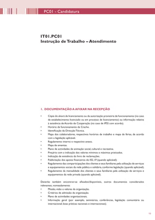 19
1. DOCUMENTAÇÃO A AFIXAR NA RECEPÇÃO
•	 Cópia do alvará de licenciamento ou da autorização provisória de funcionamento (no caso
de estabelecimento licenciado ou em processo de licenciamento) ou informação relativa
à existência de Acordo de Cooperação (no caso de IPSS com acordo).
•	 Horário de funcionamento da Creche.
•	 Identificação da Direcção Técnica.
•	 Mapa dos colaboradores, respectivos horários de trabalho e mapa de férias, de acordo
com a legislação aplicável.
•	 Regulamento interno e respectivo anexo.
•	 Mapa de ementas.
•	 Plano de actividades de animação social, cultural e recreativa.
•	 Preçário com a indicação dos valores mínimos e máximos praticados.
•	 Indicação de existência do livro de reclamações.
•	 Publicitação dos apoios financeiros do ISS, I.P. (quando aplicável).
•	 Regulamento das comparticipações dos clientes e seus familiares pela utilização de serviços
e equipamentos sociais da rede pública e solidária, conforme legislação (quando aplicável).
•	 Regulamento da mensalidade dos clientes e seus familiares pela utilização de serviços e
equipamentos da rede privada (quando aplicável).
Deverão também encontrar-se afixados/disponíveis, outros documentos considerados
relevantes, nomeadamente:
•	 Missão, visão e valores da organização.
•	 Critérios de admissão da organização.
•	 Plano de actividades organizacionais.
•	 Informação geral (por exemplo, seminários, conferências, legislação comunitária ou
internacional, boas práticas nacionais e internacionais).
IT01.PC01
Instrução de Trabalho – Atendimento
PC01 - Candidatura
 