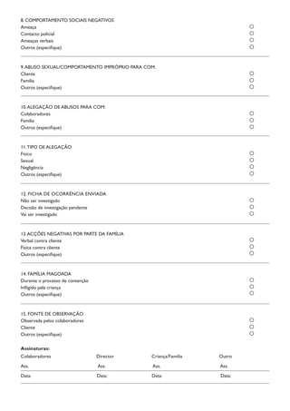 8. COMPORTAMENTO SOCIAIS NEGATIVOS
Ameaça	
Contacto policial	
Ameaças verbais	
Outros (especifique)	
9.ABUSO SEXUAL/COMPORTAMENTO IMPRÓPRIO PARA COM:
Cliente	
Família	
Outros (especifique)	
10.ALEGAÇÃO DE ABUSOS PARA COM:
Colaboradores	
Família	
Outros (especifique)	
11.TIPO DE ALEGAÇÃO
Físico	
Sexual	
Negligência	
Outros (especifique)	
12. FICHA DE OCORRÊNCIA ENVIADA
Não ser investigado	
Decisão de investigação pendente	
Vai ser investigado	
13.ACÇÕES NEGATIVAS POR PARTE DA FAMÍLIA
Verbal contra cliente	
Física contra cliente	
Outros (especifique)	
14. FAMÍLIA MAGOADA
Durante o processo de contenção	
Infligido pela criança	
Outros (especifique)	
15. FONTE DE OBSERVAÇÃO
Observada pelos colaboradores	
Cliente	
Outros (especifique)
Assinaturas:
Colaboradores	 Director 	 Criança/Família	 Outro
Ass.	 Ass.	 Ass.	 Ass.
Data:	 Data:	 Data:	 Data:
 