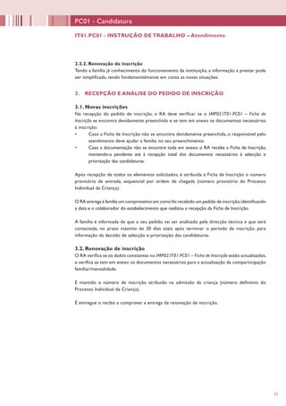 21
IT01.PC01 - INSTRUÇÃO DE TRABALHO – Atendimento
PC01 - Candidatura
2.2.2. Renovação de inscrição
Tendo a família já conhecimento do funcionamento da instituição, a informação a prestar pode
ser simplificada, tendo fundamentalmente em conta as novas situações.
3. RECEPÇÃO E ANÁLISE DO PEDIDO DE INSCRIÇÃO
3.1. Novas inscrições
Na recepção do pedido de inscrição, o RA deve verificar se o IMP02.IT01.PC01 – Ficha de
Inscrição se encontra devidamente preenchido e se tem em anexo os documentos necessários
à inscrição:
•	 Caso a Ficha de Inscrição não se encontre devidamente preenchida, o responsável pelo
atendimento deve ajudar a família no seu preenchimento.
•	 Caso a documentação não se encontre toda em anexo, o RA recebe a Ficha de Inscrição,
mantendo-a pendente até à recepção total dos documentos necessários à selecção e
priorização das candidaturas.
Após recepção de todos os elementos solicitados, é atribuída à Ficha de Inscrição o número
provisório de entrada, sequencial por ordem de chegada (número provisório do Processo
Individual da Criança).
O RA entrega à família um comprovativo em como foi recebido um pedido de inscrição,identificando
a data e o colaborador do estabelecimento que realizou a recepção da Ficha de Inscrição.
A família é informada de que o seu pedido vai ser analisado pela direcção técnica e que será
contactada, no prazo máximo de 30 dias úteis após terminar o período de inscrição, para
informação da decisão de selecção e priorização das candidaturas.
3.2. Renovação de inscrição
O RA verifica se os dados constantes no IMP02.IT01.PC01 – Ficha de Inscrição estão actualizados,
e verifica se tem em anexo os documentos necessários para a actualização da comparticipação
familiar/mensalidade.
É mantido o número de inscrição atribuído na admissão da criança (número definitivo do
Processo Individual da Criança).
É entregue o recibo a comprovar a entrega da renovação de inscrição.
 