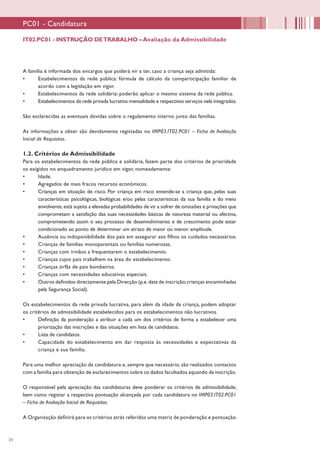 24
A família é informada dos encargos que poderá vir a ter, caso a criança seja admitida:
•	 Estabelecimentos da rede pública: fórmula de cálculo da comparticipação familiar de
acordo com a legislação em vigor.
•	 Estabelecimentos da rede solidária: poderão aplicar o mesmo sistema da rede pública.
•	 Estabelecimentos da rede privada lucrativa:mensalidade e respectivos serviços nela integrados.
São esclarecidas as eventuais dúvidas sobre o regulamento interno junto das famílias.
As informações a obter são devidamente registadas no IMP03.IT02.PC01 – Ficha de Avaliação
Inicial de Requisitos.
1.2. Critérios de Admissibilidade
Para os estabelecimentos da rede pública e solidária, fazem parte dos critérios de prioridade
os exigidos no enquadramento jurídico em vigor, nomeadamente:
•	 Idade.
•	 Agregados de mais fracos recursos económicos.
•	 Crianças em situação de risco. Por criança em risco entende-se a criança que, pelas suas
características psicológicas, biológicas e/ou pelas características da sua família e do meio
envolvente,está sujeita a elevadas probabilidades de vir a sofrer de omissões e privações que
comprometam a satisfação das suas necessidades básicas de natureza material ou afectiva,
comprometendo assim o seu processo de desenvolvimento e de crescimento pode estar
condicionado ao ponto de determinar um atraso de maior ou menor amplitude.
•	 Ausência ou indisponibilidade dos pais em assegurar aos filhos os cuidados necessários.
•	 Crianças de famílias monoparentais ou famílias numerosas.
•	 Crianças com irmãos a frequentarem o estabelecimento.
•	 Crianças cujos pais trabalhem na área do estabelecimento.
•	 Crianças órfãs de pais bombeiros.
•	 Crianças com necessidades educativas especiais.
•	 Outros definidos directamente pela Direcção (p.e.data de inscrição;crianças encaminhadas
pela Segurança Social).
Os estabelecimentos da rede privada lucrativa, para além da idade da criança, podem adoptar
os critérios de admissibilidade estabelecidos para os estabelecimentos não lucrativos.
•	 Definição da ponderação a atribuir a cada um dos critérios de forma a estabelecer uma
priorização das inscrições e das situações em lista de candidatos.
•	 Lista de candidatos.
•	 Capacidade do estabelecimento em dar resposta às necessidades e expectativas da
criança e sua família.
Para uma melhor apreciação da candidatura e, sempre que necessário, são realizados contactos
com a família para obtenção de esclarecimentos sobre os dados facultados aquando da inscrição.
O responsável pela apreciação das candidaturas deve ponderar os critérios de admissibilidade,
bem como registar a respectiva pontuação alcançada por cada candidatura no IMP03.IT02.PC01
– Ficha de Avaliação Inicial de Requisitos.
A Organização definirá para os critérios atrás referidos uma matriz de ponderação e pontuação.
IT02.PC01 - INSTRUÇÃO DETRABALHO –Avaliação da Admissibilidade
PC01 - Candidatura
 