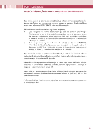 25
Se o cliente cumprir os critérios de admissibilidade, o colaborador fornece ao cliente e/ou
pessoas significativas um comprovativo em como satisfaz os requisitos de admissibilidade,
conforme o definido no IMP04.IT02.PC01 – Carta de Admissibilidade.
O cliente é ainda informado se existe vaga para o seu pedido:
•	 Caso a resposta seja positiva, é comunicado que este será analisado pela Direcção
Técnica de acordo com os critérios de hierarquização e que, no prazo máximo de dez
dias úteis, será contactado no sentido de ser informado sobre o resultado e justificação
da decisão da direcção da Organização,conforme definido,na IT03.PC01 – Hierarquização
e Aprovação de Candidatos.
•	 Caso a resposta seja negativa, o cliente é informado (de acordo com o IMP04.IT02.
PC01 – Carta de Admissibilidade) que, caso assim o deseje, irá ser integrado na Lista de
Candidatos (IMP06.PC01), e informado do modo de funcionamento desta, conforme
definido, na IT03.PC01 – Hierarquização e Aprovação de Candidatos.
Se o cliente não cumpre os critérios de admissibilidade, o colaborador informará sobre as
razões da não admissibilidade na Creche, e identificará (quando aplicável) se este se enquadra
noutros serviços fornecidos pela Organização.
Se não for o caso, deve disponibilizar informação ao cliente sobre outras alternativas possíveis
existentes na comunidade e estabelecer contactos, de forma a proporcionar a obtenção de
resposta e encaminhamento em tempo útil.
Nesta situação, é igualmente fornecido ao cliente um comprovativo, indicando as razões de não
satisfação dos requisitos de admissibilidade conforme o definido no IMP05.IT02.PC01 – Carta
de Não Admissibilidade.
A Ficha de Inscrição relativa ao cliente é arquivada administrativamente, pelo menos durante
o período de um ano.
IT02.PC01 - INSTRUÇÃO DETRABALHO –Avaliação da Admissibilidade
PC01 - Candidatura
 
